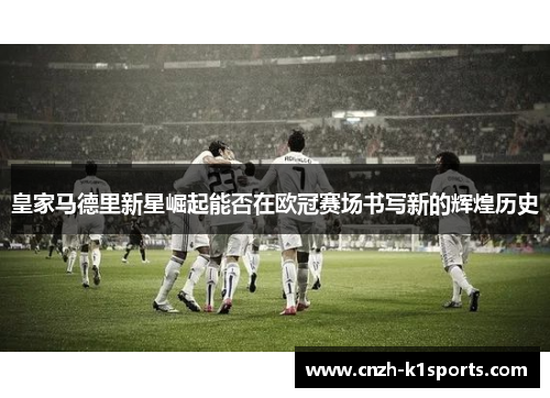 皇家马德里新星崛起能否在欧冠赛场书写新的辉煌历史